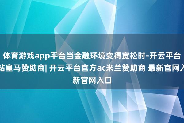 体育游戏app平台当金融环境变得宽松时-开云平台网站皇马赞助商| 开云平台官方ac米兰赞助商 最新官网入口