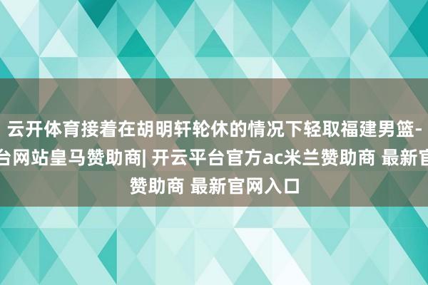 云开体育接着在胡明轩轮休的情况下轻取福建男篮-开云平台网站皇马赞助商| 开云平台官方ac米兰赞助商 最新官网入口