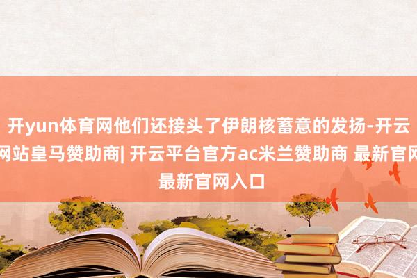 开yun体育网他们还接头了伊朗核蓄意的发扬-开云平台网站皇马赞助商| 开云平台官方ac米兰赞助商 最新官网入口