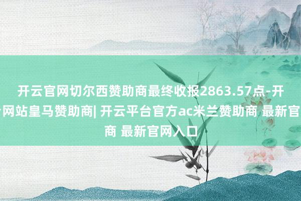 开云官网切尔西赞助商最终收报2863.57点-开云平台网站皇马赞助商| 开云平台官方ac米兰赞助商 最新官网入口