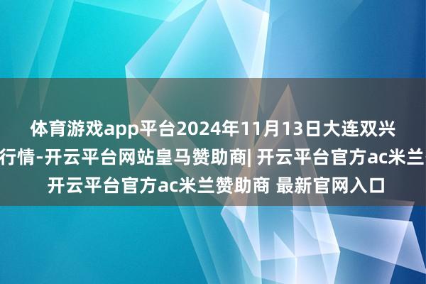 体育游戏app平台2024年11月13日大连双兴商品城有限公司价钱行情-开云平台网站皇马赞助商| 开云平台官方ac米兰赞助商 最新官网入口