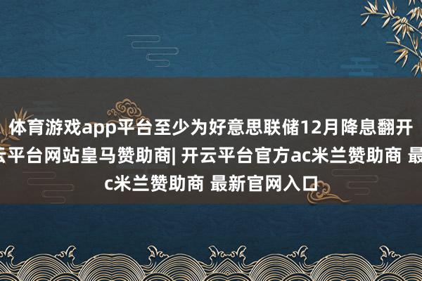 体育游戏app平台至少为好意思联储12月降息翻开了大门-开云平台网站皇马赞助商| 开云平台官方ac米兰赞助商 最新官网入口