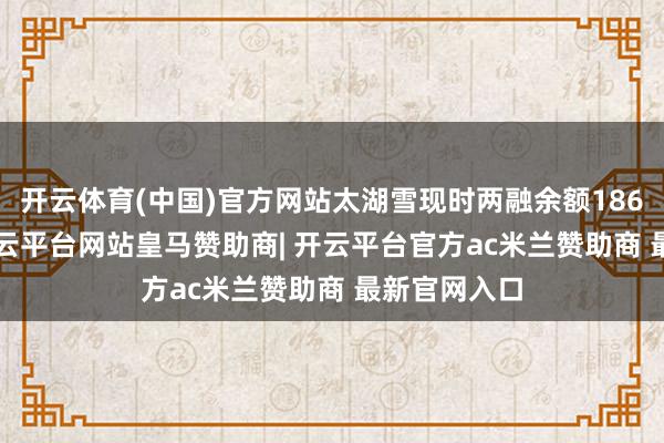 开云体育(中国)官方网站太湖雪现时两融余额186.14万元-开云平台网站皇马赞助商| 开云平台官方ac米兰赞助商 最新官网入口