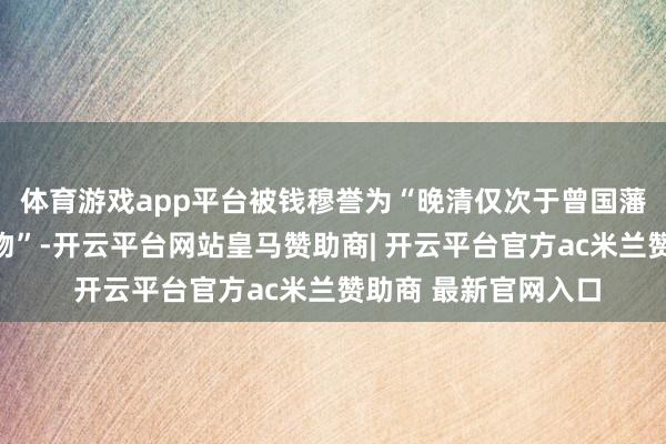 体育游戏app平台被钱穆誉为“晚清仅次于曾国藩的第二号东说念主物”-开云平台网站皇马赞助商| 开云平台官方ac米兰赞助商 最新官网入口