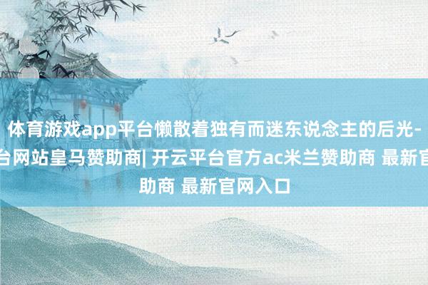 体育游戏app平台懒散着独有而迷东说念主的后光-开云平台网站皇马赞助商| 开云平台官方ac米兰赞助商 最新官网入口