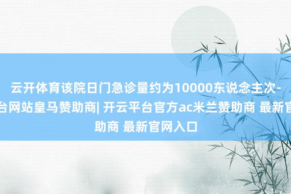 云开体育该院日门急诊量约为10000东说念主次-开云平台网站皇马赞助商| 开云平台官方ac米兰赞助商 最新官网入口