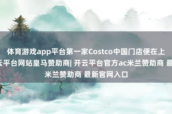 体育游戏app平台第一家Costco中国门店便在上海落地-开云平台网站皇马赞助商| 开云平台官方ac米兰赞助商 最新官网入口