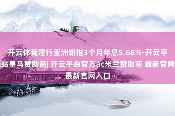 开云体育建行亚洲新推3个月年息5.68%-开云平台网站皇马赞助商| 开云平台官方ac米兰赞助商 最新官网入口