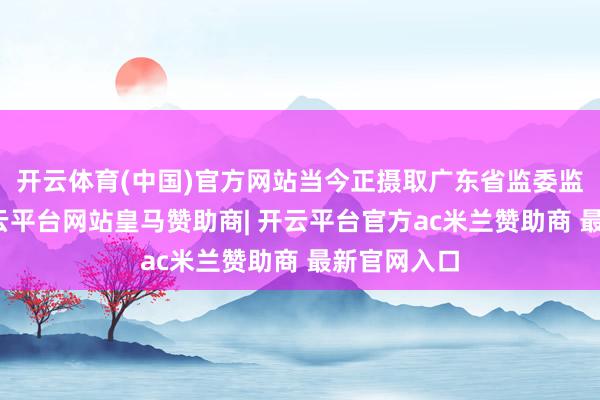 开云体育(中国)官方网站当今正摄取广东省监委监察探询-开云平台网站皇马赞助商| 开云平台官方ac米兰赞助商 最新官网入口