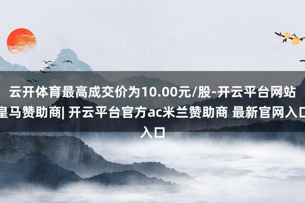 云开体育最高成交价为10.00元/股-开云平台网站皇马赞助商| 开云平台官方ac米兰赞助商 最新官网入口