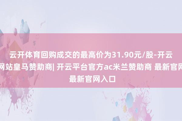 云开体育回购成交的最高价为31.90元/股-开云平台网站皇马赞助商| 开云平台官方ac米兰赞助商 最新官网入口