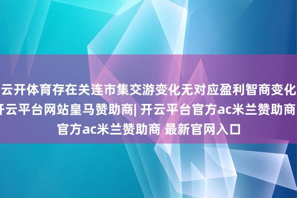 云开体育存在关连市集交游变化无对应盈利智商变化救助的风险-开云平台网站皇马赞助商| 开云平台官方ac米兰赞助商 最新官网入口