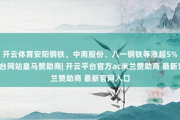 开云体育安阳钢铁、中南股份、八一钢铁等涨超5%-开云平台网站皇马赞助商| 开云平台官方ac米兰赞助商 最新官网入口