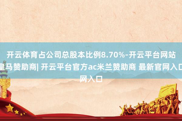 开云体育占公司总股本比例8.70%-开云平台网站皇马赞助商| 开云平台官方ac米兰赞助商 最新官网入口