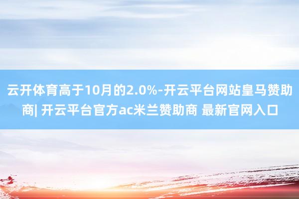 云开体育高于10月的2.0%-开云平台网站皇马赞助商| 开云平台官方ac米兰赞助商 最新官网入口