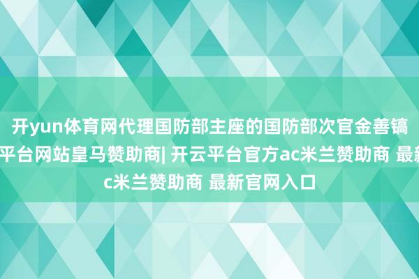 开yun体育网代理国防部主座的国防部次官金善镐默示-开云平台网站皇马赞助商| 开云平台官方ac米兰赞助商 最新官网入口