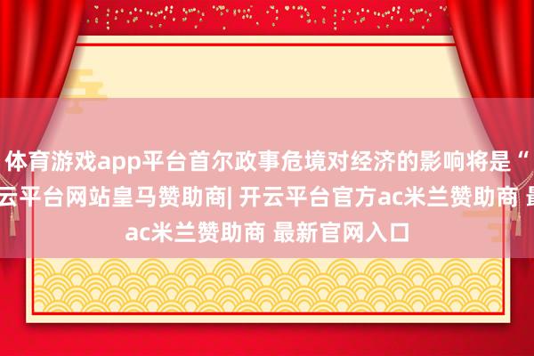 体育游戏app平台首尔政事危境对经济的影响将是“有限的”-开云平台网站皇马赞助商| 开云平台官方ac米兰赞助商 最新官网入口