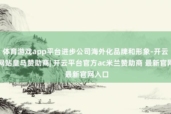 体育游戏app平台进步公司海外化品牌和形象-开云平台网站皇马赞助商| 开云平台官方ac米兰赞助商 最新官网入口