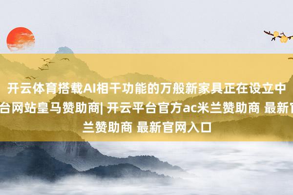 开云体育搭载AI相干功能的万般新家具正在设立中-开云平台网站皇马赞助商| 开云平台官方ac米兰赞助商 最新官网入口