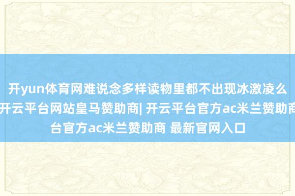 开yun体育网难说念多样读物里都不出现冰激凌么？什么年代了-开云平台网站皇马赞助商| 开云平台官方ac米兰赞助商 最新官网入口