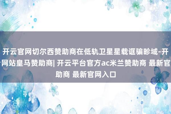 开云官网切尔西赞助商在低轨卫星星载诓骗畛域-开云平台网站皇马赞助商| 开云平台官方ac米兰赞助商 最新官网入口