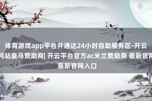 体育游戏app平台并通达24小时自助服务区-开云平台网站皇马赞助商| 开云平台官方ac米兰赞助商 最新官网入口