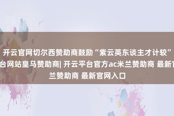 开云官网切尔西赞助商鼓励“紫云英东谈主才计较”-开云平台网站皇马赞助商| 开云平台官方ac米兰赞助商 最新官网入口