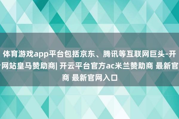 体育游戏app平台包括京东、腾讯等互联网巨头-开云平台网站皇马赞助商| 开云平台官方ac米兰赞助商 最新官网入口