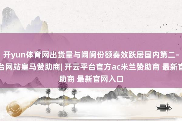 开yun体育网出货量与阛阓份额奏效跃居国内第二-开云平台网站皇马赞助商| 开云平台官方ac米兰赞助商 最新官网入口