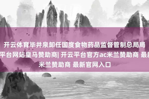 开云体育　　毕井泉卸任国度食物药品监督管制总局局长后-开云平台网站皇马赞助商| 开云平台官方ac米兰赞助商 最新官网入口