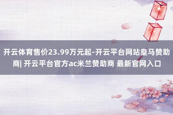 开云体育售价23.99万元起-开云平台网站皇马赞助商| 开云平台官方ac米兰赞助商 最新官网入口