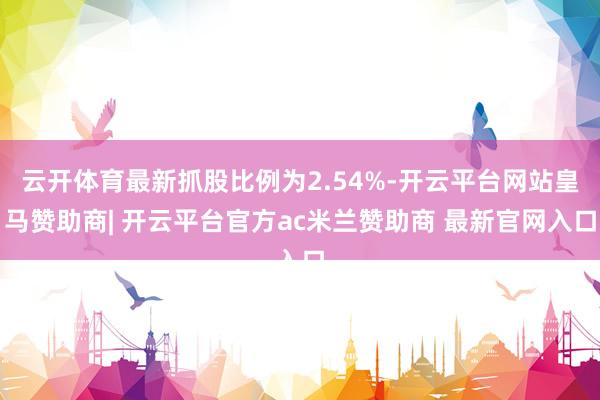 云开体育最新抓股比例为2.54%-开云平台网站皇马赞助商| 开云平台官方ac米兰赞助商 最新官网入口