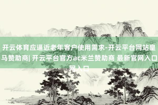 开云体育应逼近老年客户使用需求-开云平台网站皇马赞助商| 开云平台官方ac米兰赞助商 最新官网入口