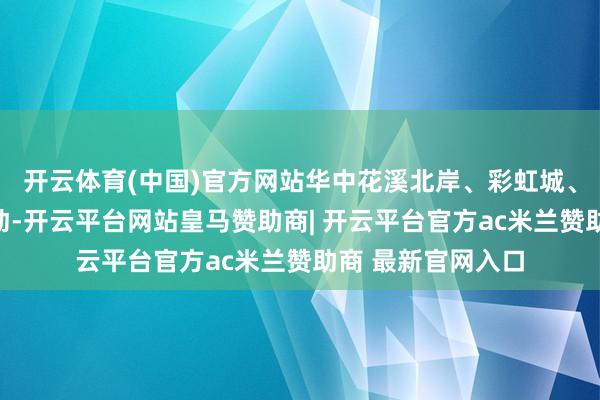 开云体育(中国)官方网站华中花溪北岸、彩虹城、紫华学府三盘联动-开云平台网站皇马赞助商| 开云平台官方ac米兰赞助商 最新官网入口