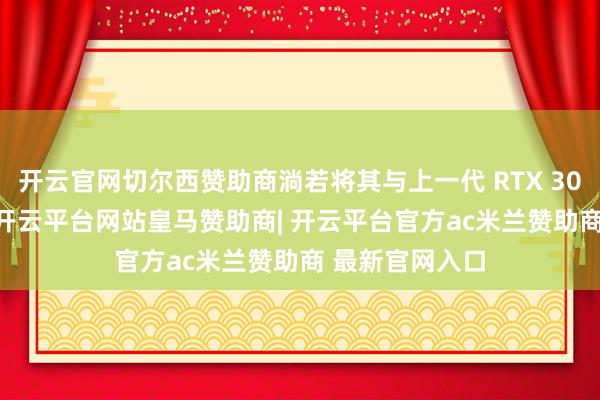 开云官网切尔西赞助商淌若将其与上一代 RTX 3060 进行比较-开云平台网站皇马赞助商| 开云平台官方ac米兰赞助商 最新官网入口