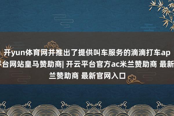 开yun体育网并推出了提供叫车服务的滴滴打车app-开云平台网站皇马赞助商| 开云平台官方ac米兰赞助商 最新官网入口