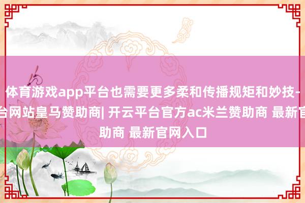 体育游戏app平台也需要更多柔和传播规矩和妙技-开云平台网站皇马赞助商| 开云平台官方ac米兰赞助商 最新官网入口