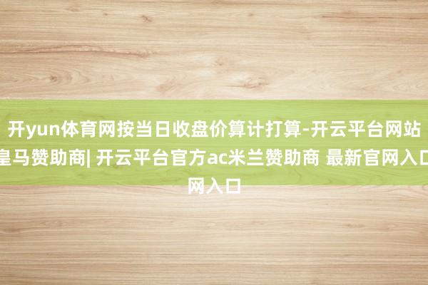 开yun体育网按当日收盘价算计打算-开云平台网站皇马赞助商| 开云平台官方ac米兰赞助商 最新官网入口