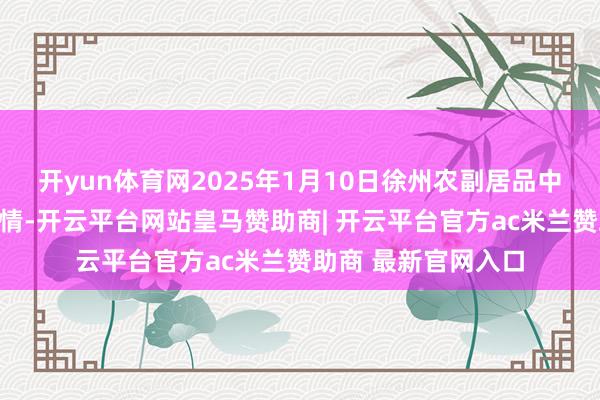 开yun体育网2025年1月10日徐州农副居品中心批发阛阓价钱行情-开云平台网站皇马赞助商| 开云平台官方ac米兰赞助商 最新官网入口