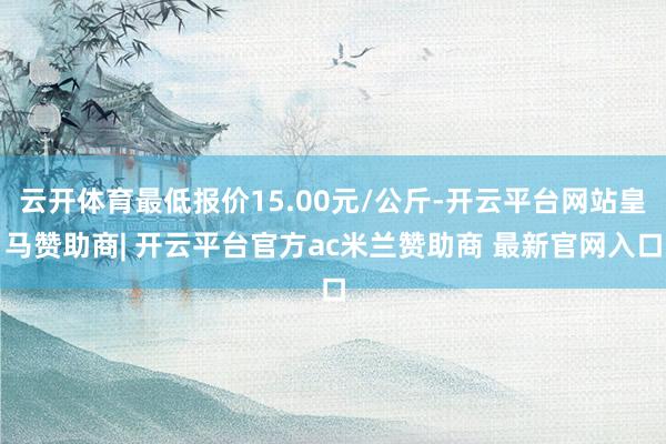 云开体育最低报价15.00元/公斤-开云平台网站皇马赞助商| 开云平台官方ac米兰赞助商 最新官网入口