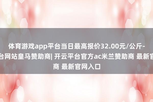 体育游戏app平台当日最高报价32.00元/公斤-开云平台网站皇马赞助商| 开云平台官方ac米兰赞助商 最新官网入口