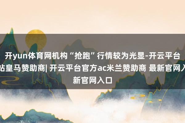 开yun体育网机构“抢跑”行情较为光显-开云平台网站皇马赞助商| 开云平台官方ac米兰赞助商 最新官网入口