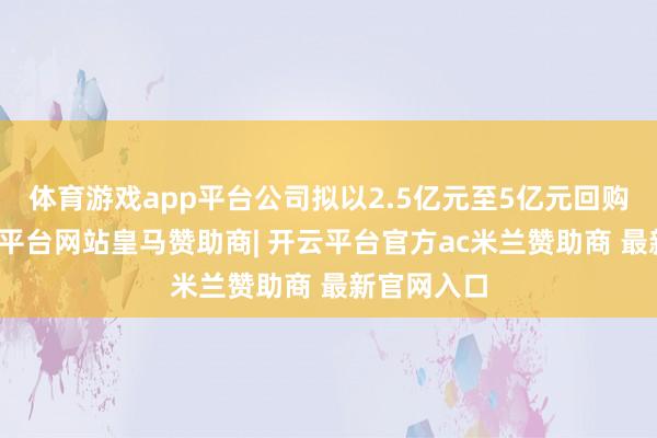 体育游戏app平台公司拟以2.5亿元至5亿元回购股份-开云平台网站皇马赞助商| 开云平台官方ac米兰赞助商 最新官网入口