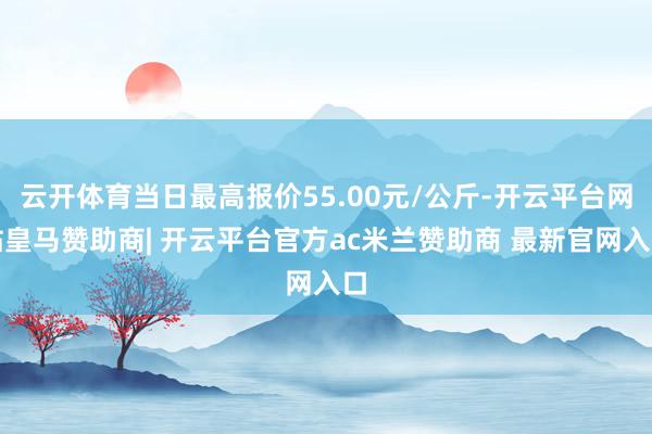 云开体育当日最高报价55.00元/公斤-开云平台网站皇马赞助商| 开云平台官方ac米兰赞助商 最新官网入口