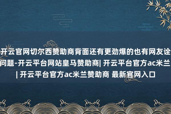 开云官网切尔西赞助商背面还有更劲爆的也有网友诠释：他们作念的没啥问题-开云平台网站皇马赞助商| 开云平台官方ac米兰赞助商 最新官网入口