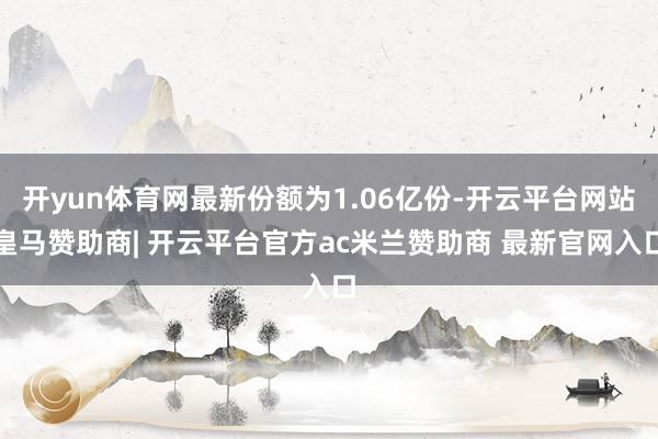 开yun体育网最新份额为1.06亿份-开云平台网站皇马赞助商| 开云平台官方ac米兰赞助商 最新官网入口