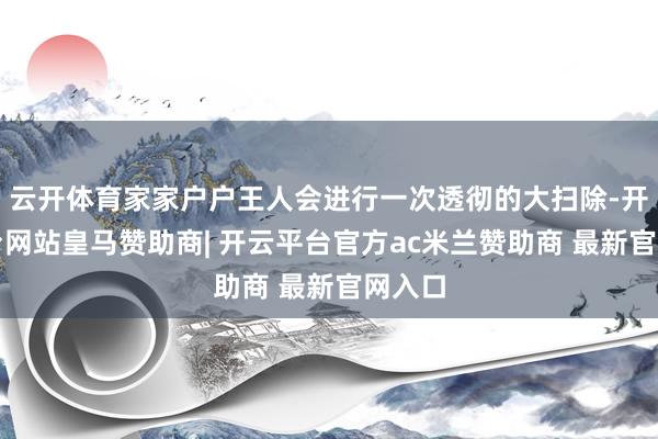 云开体育家家户户王人会进行一次透彻的大扫除-开云平台网站皇马赞助商| 开云平台官方ac米兰赞助商 最新官网入口