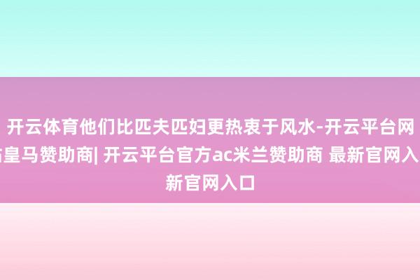 开云体育他们比匹夫匹妇更热衷于风水-开云平台网站皇马赞助商| 开云平台官方ac米兰赞助商 最新官网入口