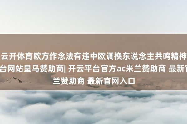 云开体育欧方作念法有违中欧调换东说念主共鸣精神-开云平台网站皇马赞助商| 开云平台官方ac米兰赞助商 最新官网入口