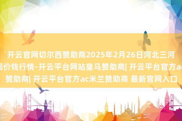 开云官网切尔西赞助商2025年2月26日河北三河市建兴农副居品批发阛阓价钱行情-开云平台网站皇马赞助商| 开云平台官方ac米兰赞助商 最新官网入口